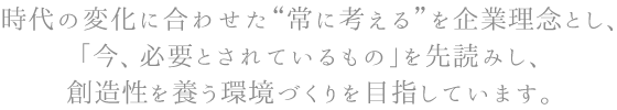 時代の変化に合わせた常に考えるを企業理念とし、「今、必要とされているもの」を先読みし、創造性を養う環境づくりを目指しています。